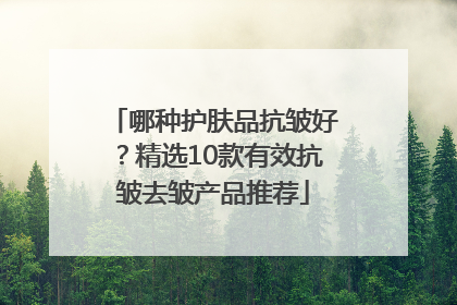 哪种护肤品抗皱好？精选10款有效抗皱去皱产品推荐
