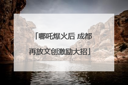 哪吒爆火后 成都再放文创激励大招