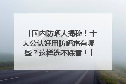 国内防晒大揭秘！十大公认好用防晒霜有哪些？这样选不踩雷！