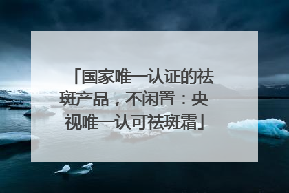 国家唯一认证的祛斑产品，不闲置：央视唯一认可祛斑霜