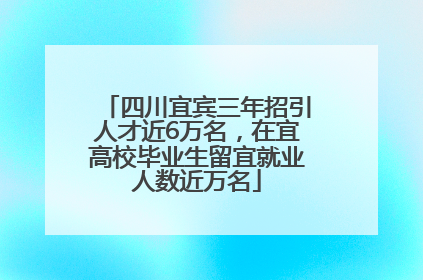 四川宜宾三年招引人才近6万名，在宜高校毕业生留宜就业人数近万名
