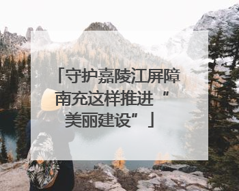 守护嘉陵江屏障 南充这样推进“美丽建设”