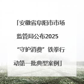安徽省阜阳市市场监管局公布2025“守护消费”铁拳行动第一批典型案例