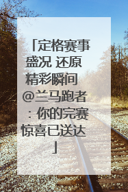定格赛事盛况 还原精彩瞬间 @兰马跑者：你的完赛惊喜已送达