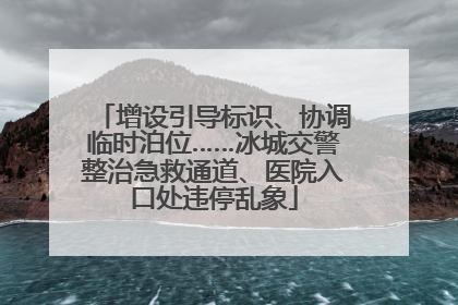 增设引导标识、协调临时泊位……冰城交警整治急救通道、医院入口处违停乱象