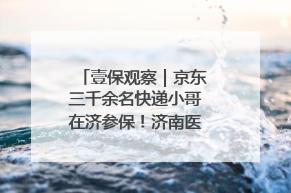 壹保观察｜京东三千余名快递小哥在济参保！济南医保局喊你来参保