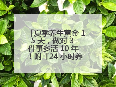 夏季养生黄金 15 天，做对 3 件事多活 10 年！附「24 小时养生时刻表」