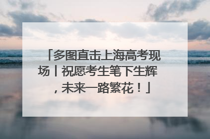 多图直击上海高考现场丨祝愿考生笔下生辉，未来一路繁花！