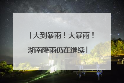 大到暴雨！大暴雨！湖南降雨仍在继续
