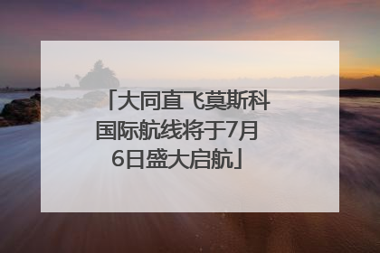 大同直飞莫斯科国际航线将于7月6日盛大启航