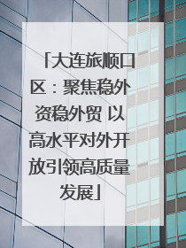 大连旅顺口区：聚焦稳外资稳外贸 以高水平对外开放引领高质量发展