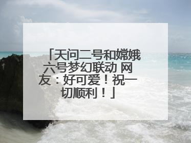 天问二号和嫦娥六号梦幻联动 网友：好可爱！祝一切顺利！