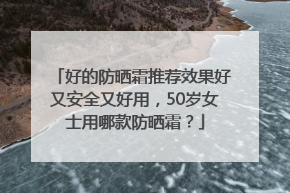 好的防晒霜推荐效果好又安全又好用，50岁女士用哪款防晒霜？
