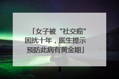 女子被“社交癌”困扰十年，医生提示预防此病有黄金期