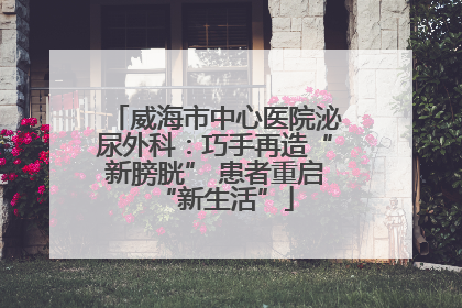 威海市中心医院泌尿外科：巧手再造“新膀胱” 患者重启“新生活”