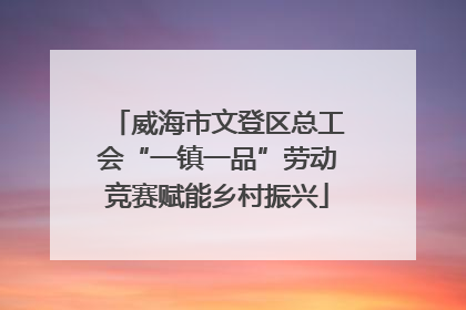 威海市文登区总工会“一镇一品”劳动竞赛赋能乡村振兴