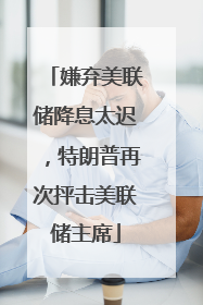 嫌弃美联储降息太迟，特朗普再次抨击美联储主席