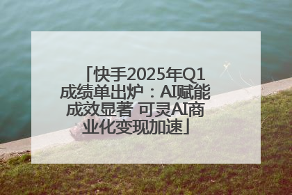 快手2025年Q1成绩单出炉：AI赋能成效显著 可灵AI商业化变现加速