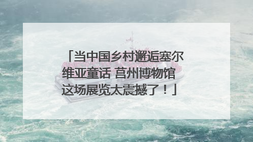 当中国乡村邂逅塞尔维亚童话 莒州博物馆这场展览太震撼了！
