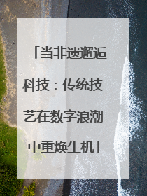 当非遗邂逅科技：传统技艺在数字浪潮中重焕生机