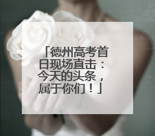 德州高考首日现场直击：今天的头条，属于你们！