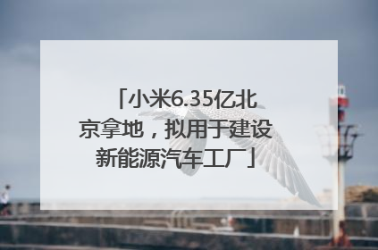 小米6.35亿北京拿地，拟用于建设新能源汽车工厂