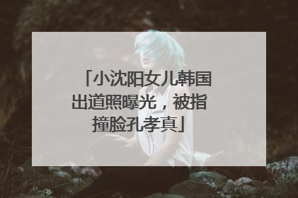 小沈阳女儿韩国出道照曝光，被指撞脸孔孝真