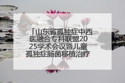 山东省孤独症中西医融合专科联盟2025学术会议暨儿童孤独症肠菌移植治疗技术培训举办