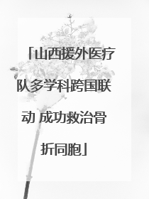 山西援外医疗队多学科跨国联动 成功救治骨折同胞