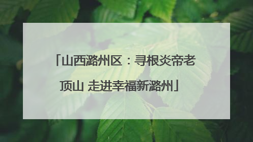 山西潞州区：寻根炎帝老顶山 走进幸福新潞州