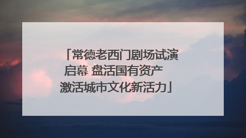 常德老西门剧场试演启幕 盘活国有资产 激活城市文化新活力