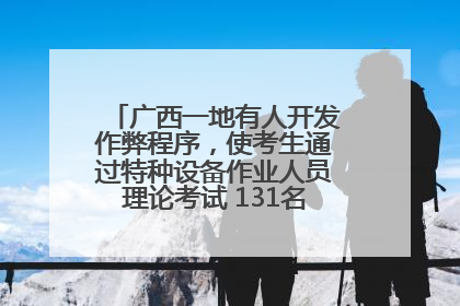广西一地有人开发作弊程序，使考生通过特种设备作业人员理论考试 131名考生证书被撤销