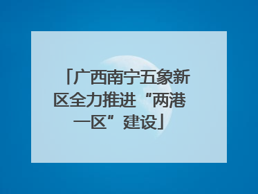 广西南宁五象新区全力推进“两港一区”建设