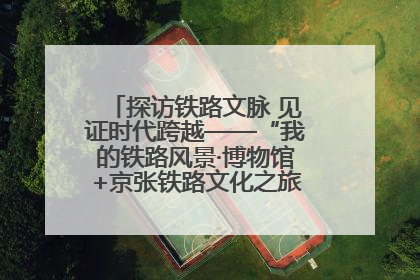 探访铁路文脉 见证时代跨越——“我的铁路风景·博物馆+京张铁路文化之旅”活动在京启动