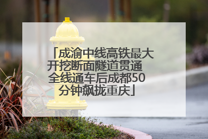 成渝中线高铁最大开挖断面隧道贯通 全线通车后成都50分钟飙拢重庆