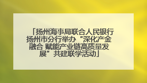 扬州海事局联合人民银行扬州市分行举办“深化产金融合 赋能产业链高质量发展”共建联学活动