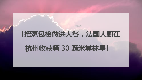 把葱包桧做进大餐，法国大厨在杭州收获第 30 颗米其林星