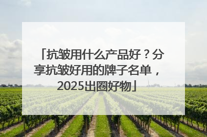 抗皱用什么产品好？分享抗皱好用的牌子名单，2025出圈好物