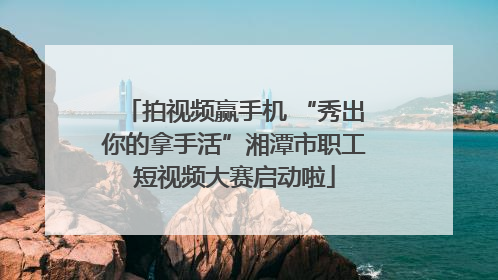 拍视频赢手机 “秀出你的拿手活”湘潭市职工短视频大赛启动啦