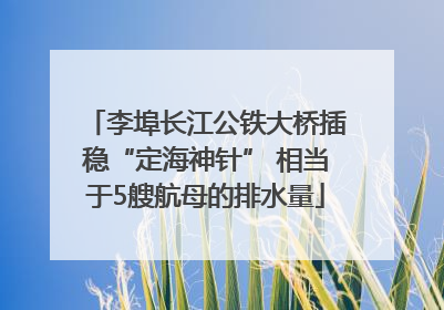 李埠长江公铁大桥插稳“定海神针” 相当于5艘航母的排水量