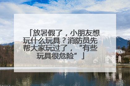 放暑假了，小朋友想玩什么玩具？消防员先帮大家玩过了，“有些玩具很危险”