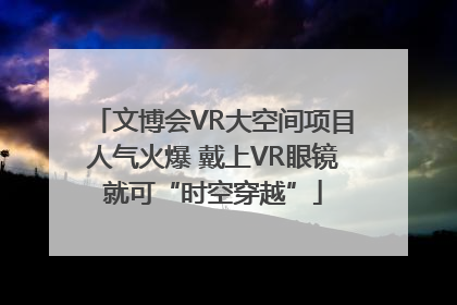 文博会VR大空间项目人气火爆 戴上VR眼镜就可“时空穿越”