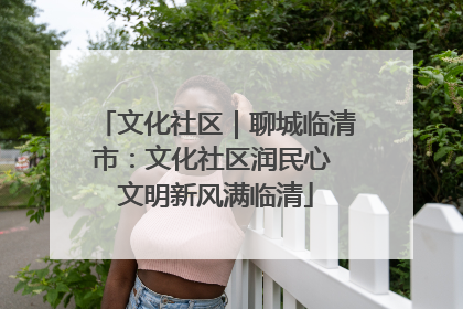 文化社区｜聊城临清市：文化社区润民心 文明新风满临清