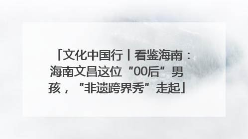 文化中国行丨看鉴海南：海南文昌这位“00后”男孩，“非遗跨界秀”走起