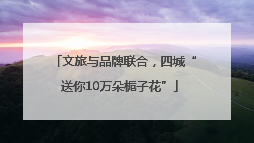 文旅与品牌联合，四城“送你10万朵栀子花”