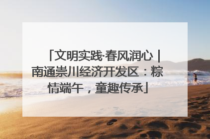 文明实践·春风润心｜南通崇川经济开发区：粽情端午，童趣传承