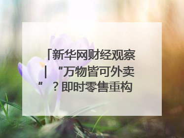 新华网财经观察｜“万物皆可外卖”？即时零售重构消费市场