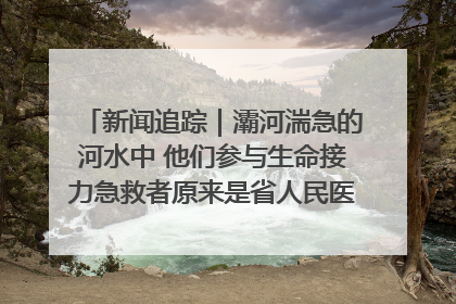 新闻追踪｜灞河湍急的河水中 他们参与生命接力急救者原来是省人民医院00后男护士