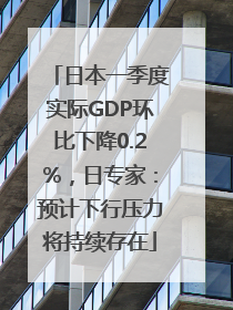 日本一季度实际GDP环比下降0.2%，日专家：预计下行压力将持续存在