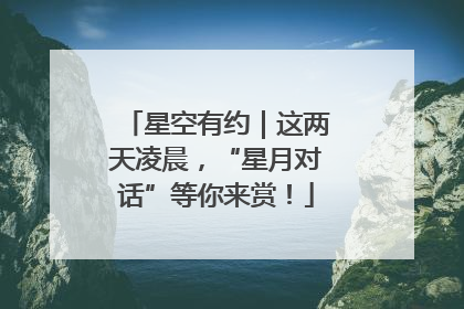 星空有约｜这两天凌晨，“星月对话”等你来赏！